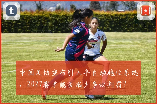 中国足协宣布引入半自动越位系统，2027赛季能否减少争议判罚？
