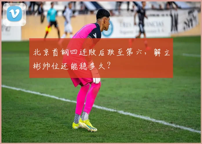 北京首钢四连败后跌至第六，解立彬帅位还能稳多久？