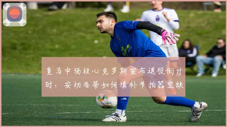 皇马中场核心克罗斯宣布退役倒计时，安切洛蒂如何填补节拍器空缺？