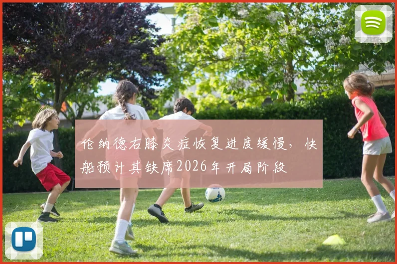 伦纳德右膝炎症恢复进度缓慢，快船预计其缺席2026年开局阶段