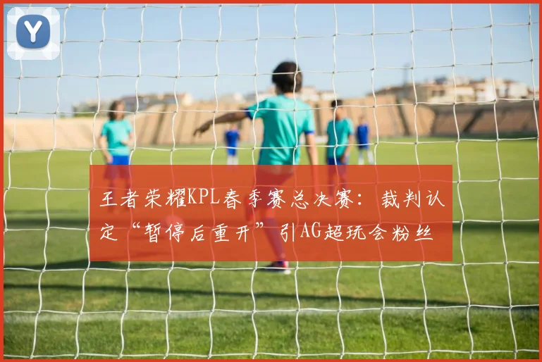 王者荣耀KPL春季赛总决赛：裁判认定“暂停后重开”引AG超玩会粉丝集体投诉